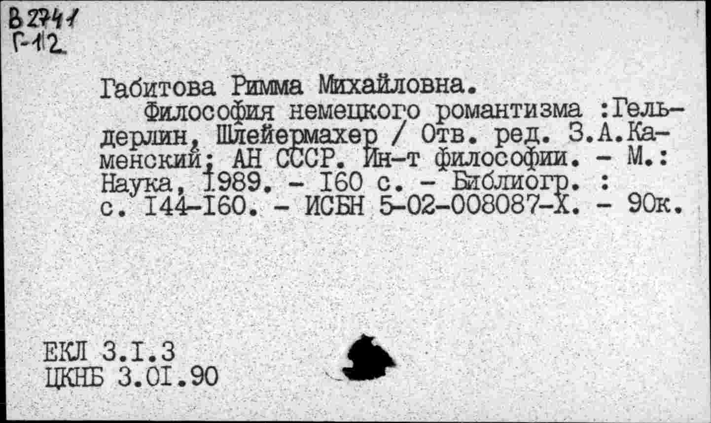 ﻿мг.
Габитова Римма Михайловна.
Философия немецкого романтизма :Гельдерлин, Шлейермахер / Отв. ред. 3.А.Каменский: АН СССР. Ин-т философии. - М.: Наука, 1989. - 160 с. - Библиогр. : с. 14Ф-160. - ИСБН 5-02-008087-Х. - 90к.
ЕКЛ 3.1.3
ЦКНБ 3.01.90